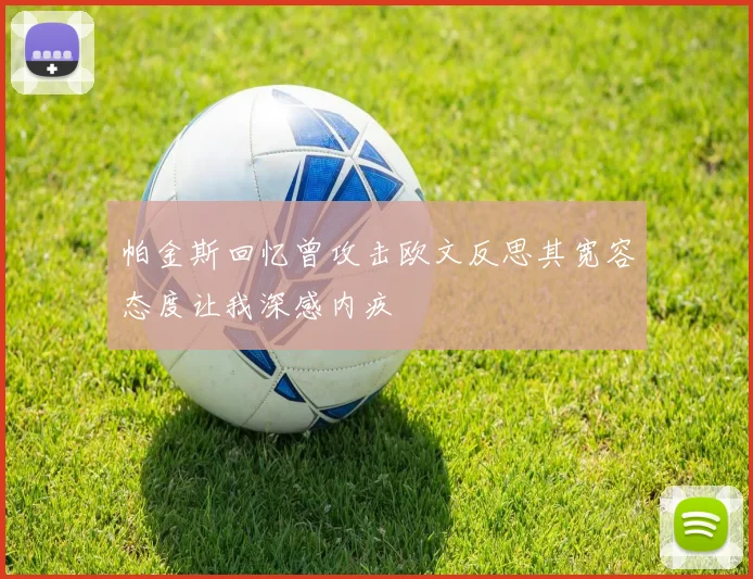 帕金斯回忆曾攻击欧文反思其宽容态度让我深感内疚