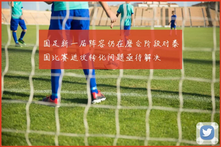 国足新一届阵容仍在磨合阶段对泰国比赛进攻转化问题亟待解决