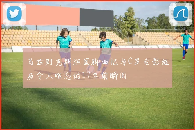 乌兹别克斯坦国脚回忆与C罗合影经历令人难忘的17年前瞬间