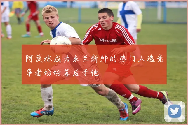 阿莫林成为米兰新帅的热门人选竞争者纷纷落后于他