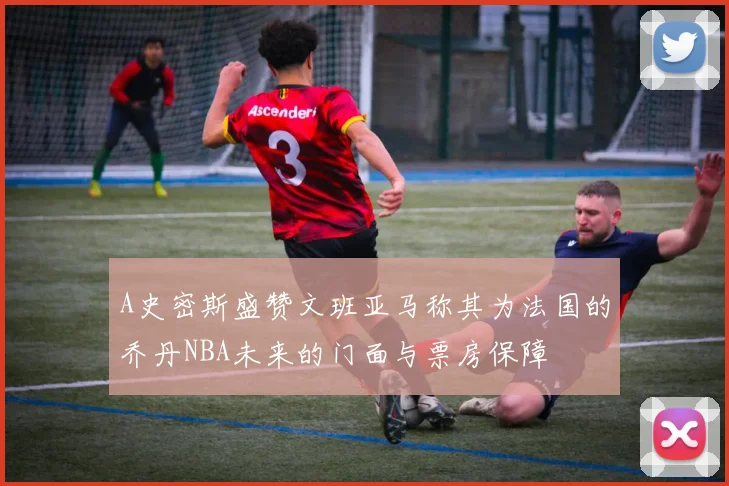 A史密斯盛赞文班亚马称其为法国的乔丹NBA未来的门面与票房保障