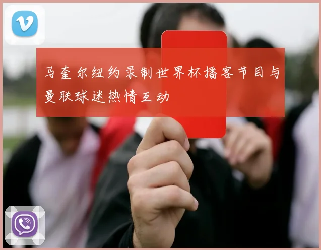 马奎尔纽约录制世界杯播客节目与曼联球迷热情互动