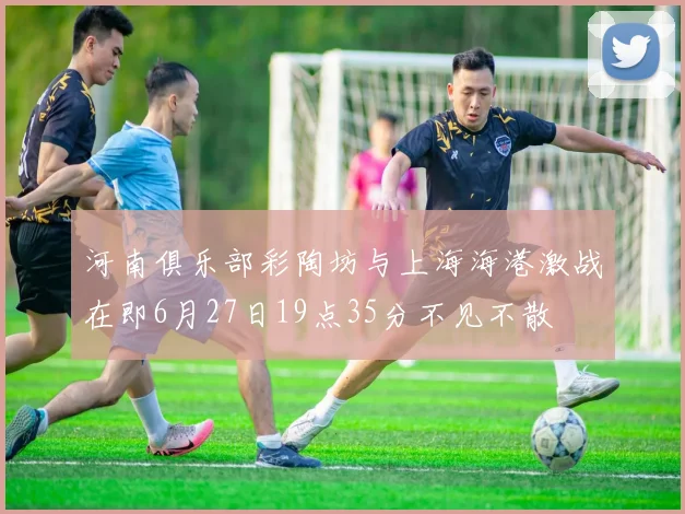 河南俱乐部彩陶坊与上海海港激战在即6月27日19点35分不见不散