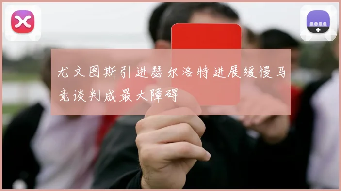 尤文图斯引进瑟尔洛特进展缓慢马竞谈判成最大障碍