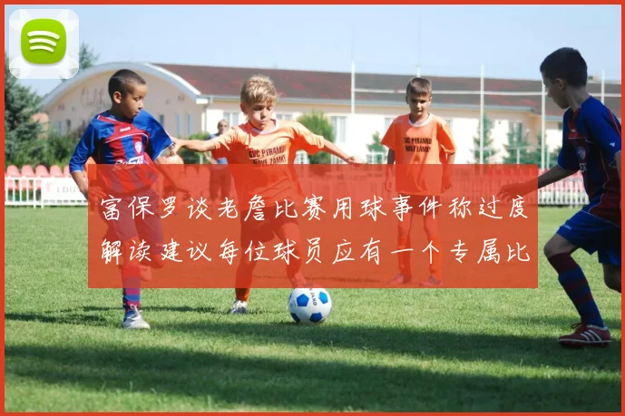 富保罗谈老詹比赛用球事件称过度解读建议每位球员应有一个专属比赛用球