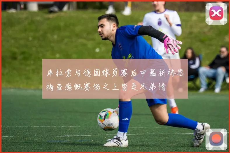 库拉索与德国球员赛后中圈祈祷恩梅查感慨赛场之上皆是兄弟情
