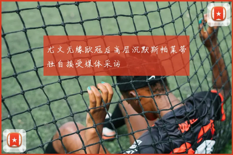 尤文无缘欧冠后高层沉默斯帕莱蒂独自接受媒体采访