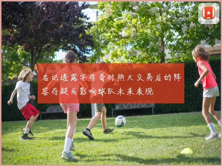 名记透露字母哥对热火交易后的阵容存疑或影响球队未来表现