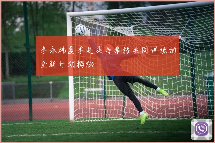 李永炜夏季赴美与弗格共同训练的全新计划揭秘