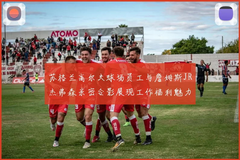 苏格兰高尔夫球场员工与詹姆斯JR杰弗森亲密合影展现工作福利魅力