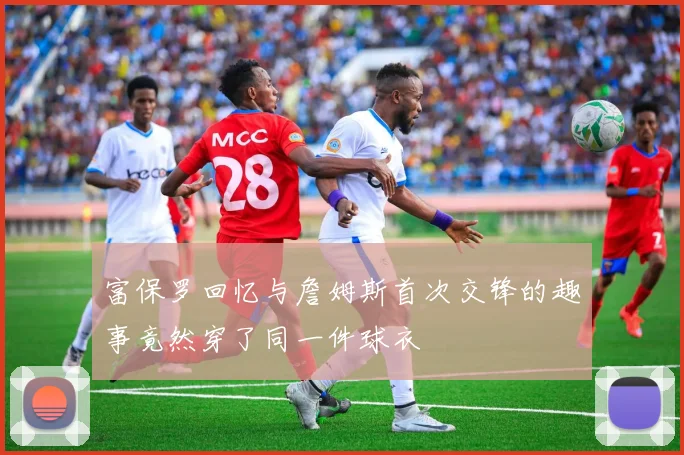 富保罗回忆与詹姆斯首次交锋的趣事竟然穿了同一件球衣