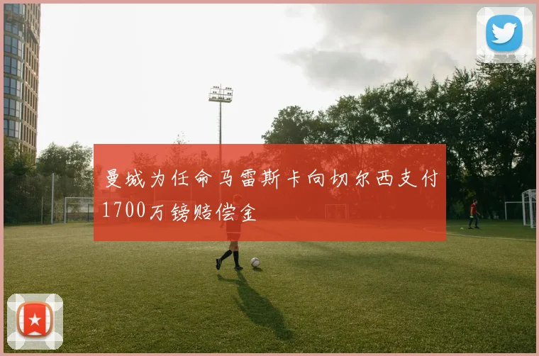 曼城为任命马雷斯卡向切尔西支付1700万镑赔偿金