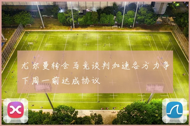 尤尔曼转会马竞谈判加速各方力争下周一前达成协议