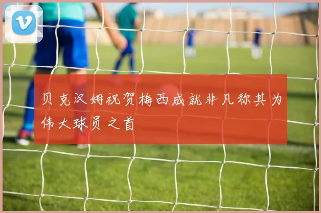 贝克汉姆祝贺梅西成就非凡称其为伟大球员之首