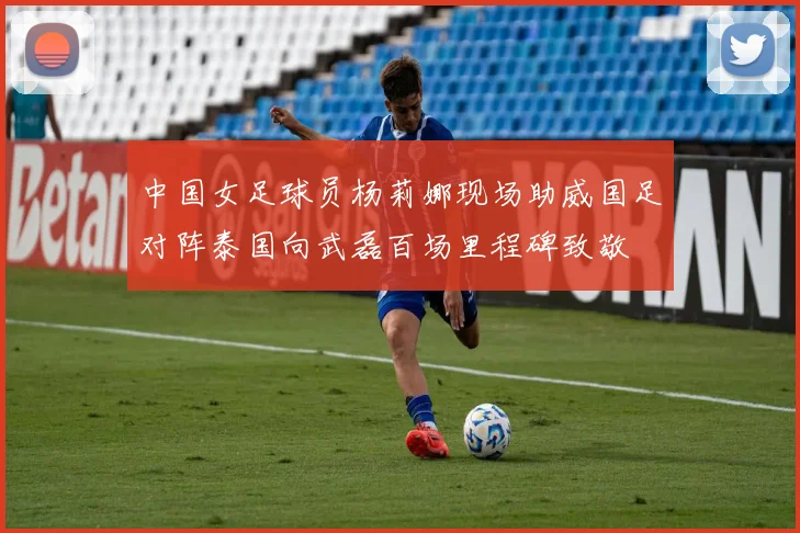 中国女足球员杨莉娜现场助威国足对阵泰国向武磊百场里程碑致敬