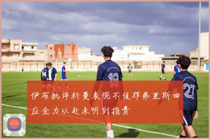 伊布批评科曼表现不佳邓弗里斯回应全力以赴未听到指责